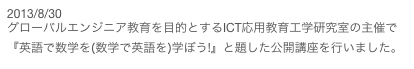 2013/8/30
グローバルエンジニア教育を目的とするICT応用教育工学研究室の主催で『英語で数学を(数学で英語を)学ぼう!』と題した公開講座を行いました。