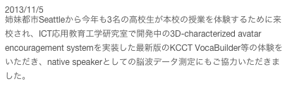 2013/11/5
姉妹都市Seattleから今年も3名の高校生が本校の授業を体験するために来校され、ICT応用教育工学研究室で開発中の3D-characterized avatar encouragement systemを実装した最新版のKCCT VocaBuilder等の体験をいただき、native speakerとしての脳波データ測定にもご協力いただきました。