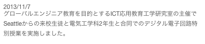 2013/11/7
グローバルエンジニア教育を目的とするICT応用教育工学研究室の主催でSeattleからの来校生徒と電気工学科2年生と合同でのデジタル電子回路特別授業を実施しました。