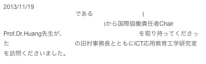 2013/11/19
本校の教育研究連携協定校である台北城市科技大学 (Taipei Chengshih University of Science and Technology)から国際協働責任者Chair Prof.Dr.Huang先生が、 本校との教育研究連携協定を取り持ってくださった公益財団法人神戸YMCAの田村事務長とともにICT応用教育工学研究室を訪問くださいました。